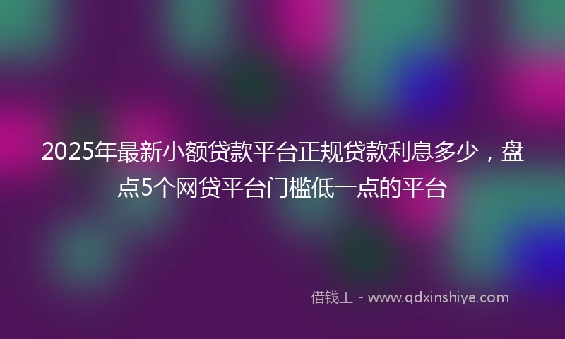 2025年最新小额贷款平台正规贷款利息多少，盘点5个网贷平台门槛低一点的平台