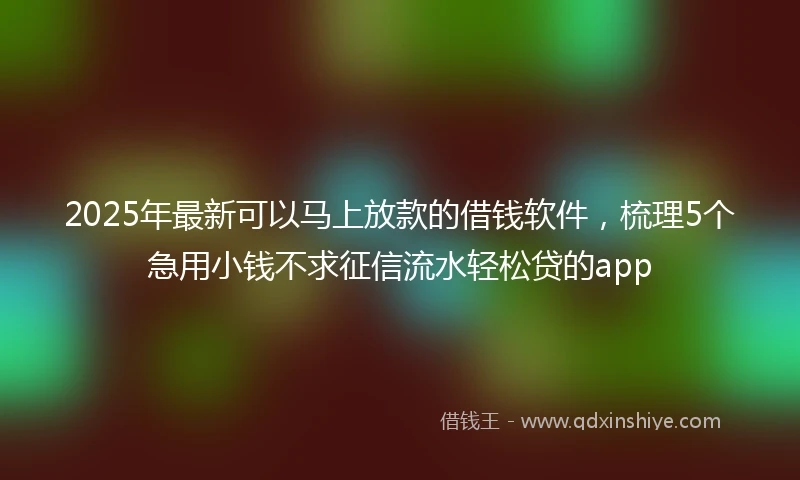 2025年最新可以马上放款的借钱软件，梳理5个急用小钱不求征信流水轻松贷的app