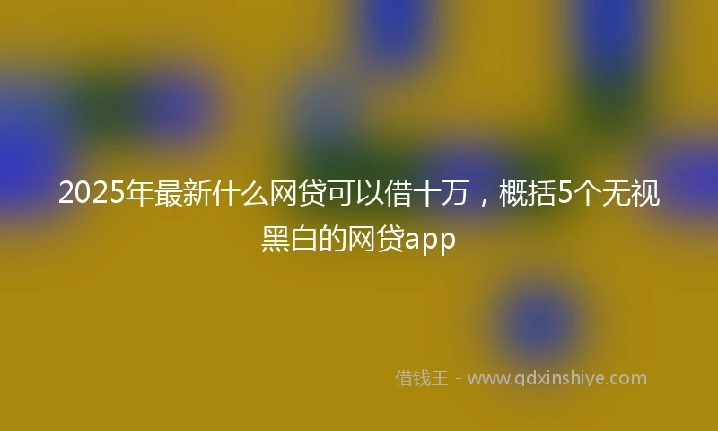 2025年最新什么网贷可以借十万，概括5个无视黑白的网贷app