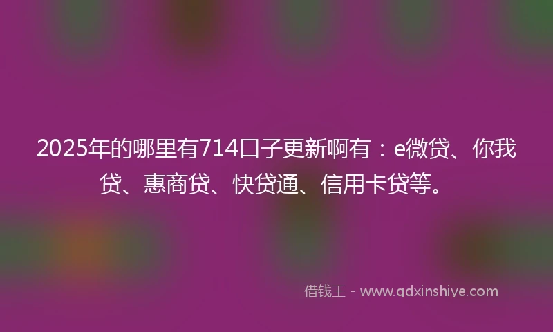 2025年的哪里有714口子更新啊有：e微贷、你我贷、惠商贷、快贷通、信用卡贷等。