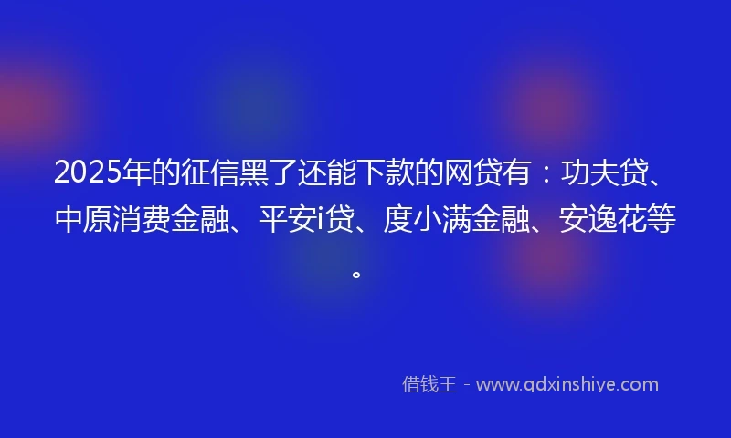 2025年的征信黑了还能下款的网贷有：功夫贷、中原消费金融、平安i贷、度小满金融、安逸花等。