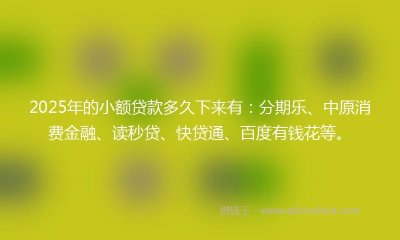 2025年的小额贷款多久下来有：分期乐、中原消费金融、读秒贷、快贷通、百度有钱花等。