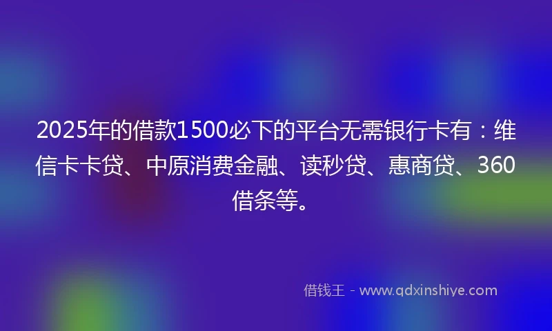 2025年的借款1500必下的平台无需银行卡有：维信卡卡贷、中原消费金融、读秒贷、惠商贷、360借条等。