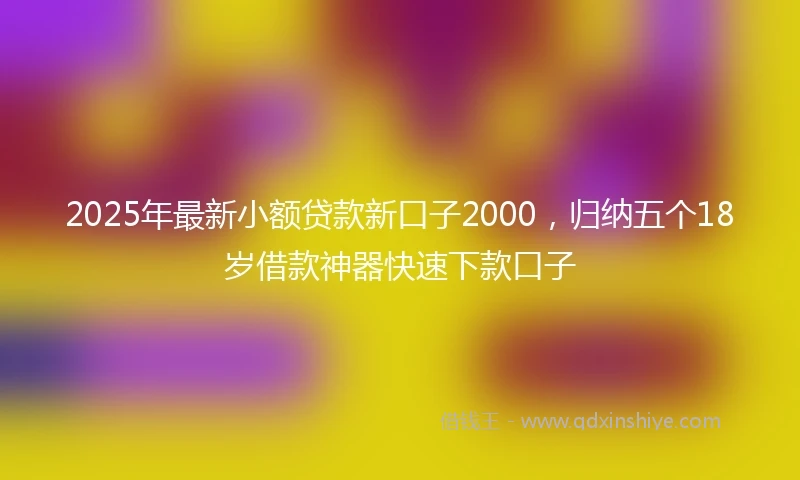 2025年最新小额贷款新口子2000，归纳五个18岁借款神器快速下款口子