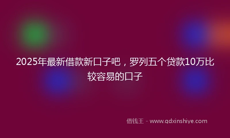 2025年最新借款新口子吧，罗列五个贷款10万比较容易的口子