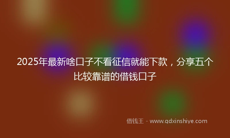 2025年最新啥口子不看征信就能下款，分享五个比较靠谱的借钱口子
