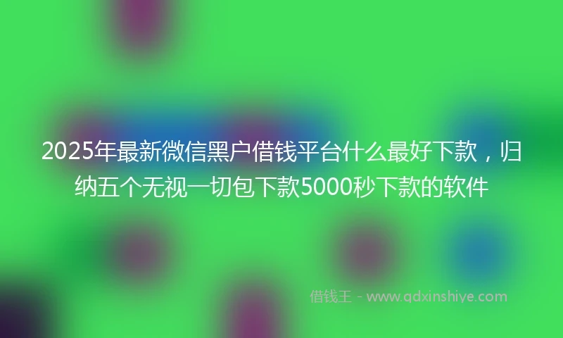 2025年最新微信黑户借钱平台什么最好下款，归纳五个无视一切包下款5000秒下款的软件