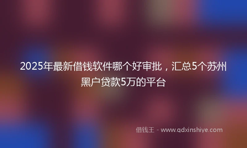 2025年最新借钱软件哪个好审批，汇总5个苏州黑户贷款5万的平台