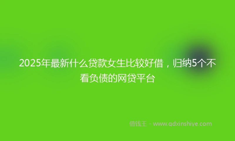 2025年最新什么贷款女生比较好借，归纳5个不看负债的网贷平台