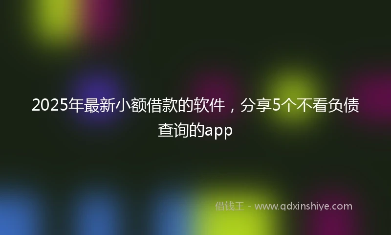 2025年最新小额借款的软件，分享5个不看负债查询的app