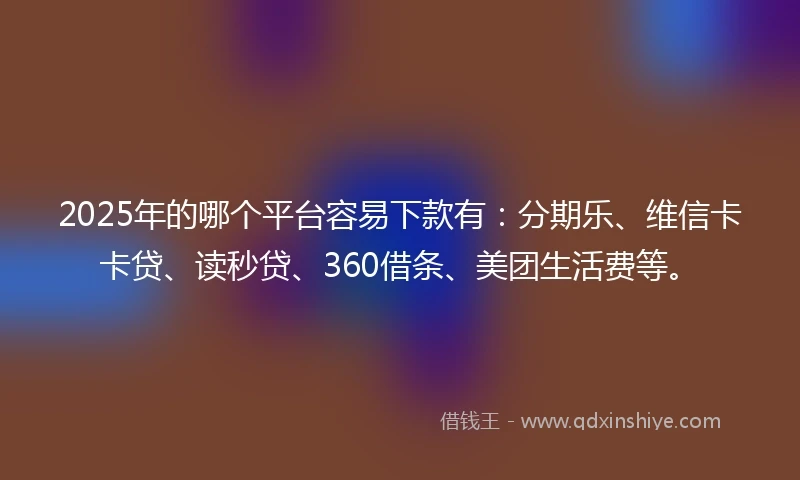 2025年的哪个平台容易下款有：分期乐、维信卡卡贷、读秒贷、360借条、美团生活费等。