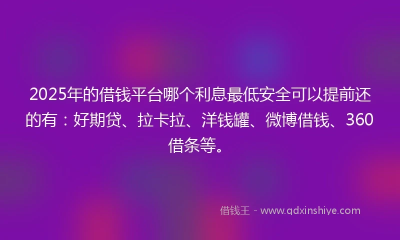 2025年的借钱平台哪个利息最低安全可以提前还的有：好期贷、拉卡拉、洋钱罐、微博借钱、360借条等。