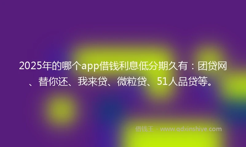 2025年的哪个app借钱利息低分期久有：团贷网、替你还、我来贷、微粒贷、51人品贷等。