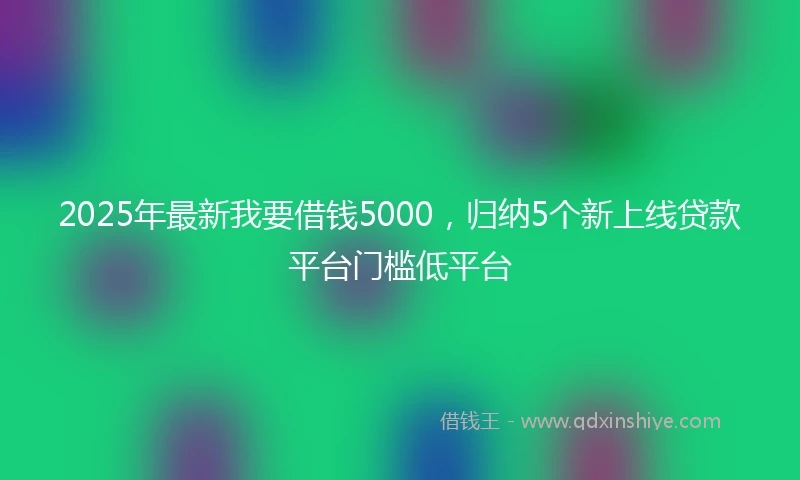 2025年最新我要借钱5000，归纳5个新上线贷款平台门槛低平台