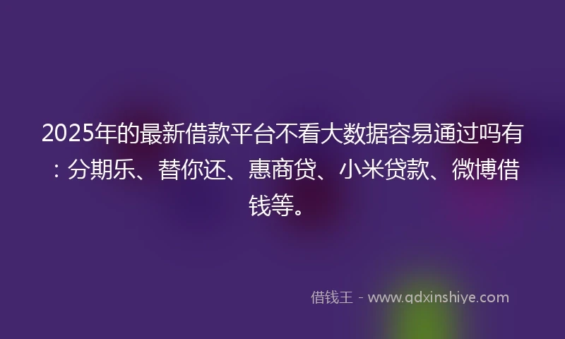 2025年的最新借款平台不看大数据容易通过吗有：分期乐、替你还、惠商贷、小米贷款、微博借钱等。