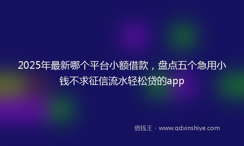 2025年最新哪个平台小额借款，盘点五个急用小钱不求征信流水轻松贷的app