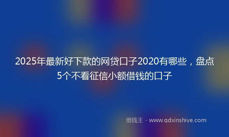 2025年最新好下款的网贷口子2020有哪些，盘点5个不看征信小额借钱的口子