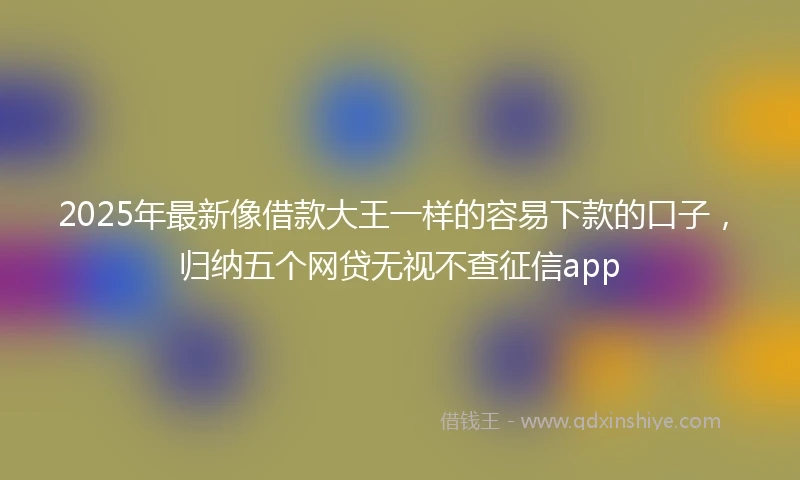 2025年最新像借款大王一样的容易下款的口子，归纳五个网贷无视不查征信app