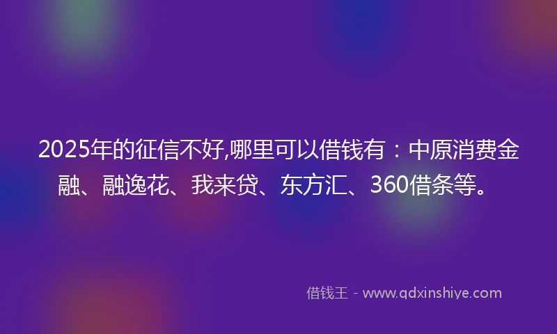 2025年的征信不好,哪里可以借钱有：中原消费金融、融逸花、我来贷、东方汇、360借条等。