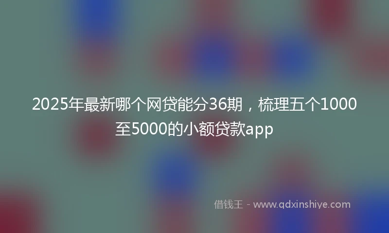 2025年最新哪个网贷能分36期，梳理五个1000至5000的小额贷款app