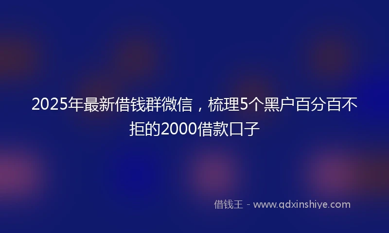 2025年最新借钱群微信，梳理5个黑户百分百不拒的2000借款口子