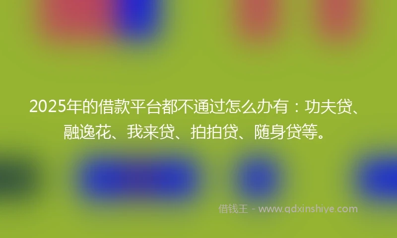 2025年的借款平台都不通过怎么办有：功夫贷、融逸花、我来贷、拍拍贷、随身贷等。