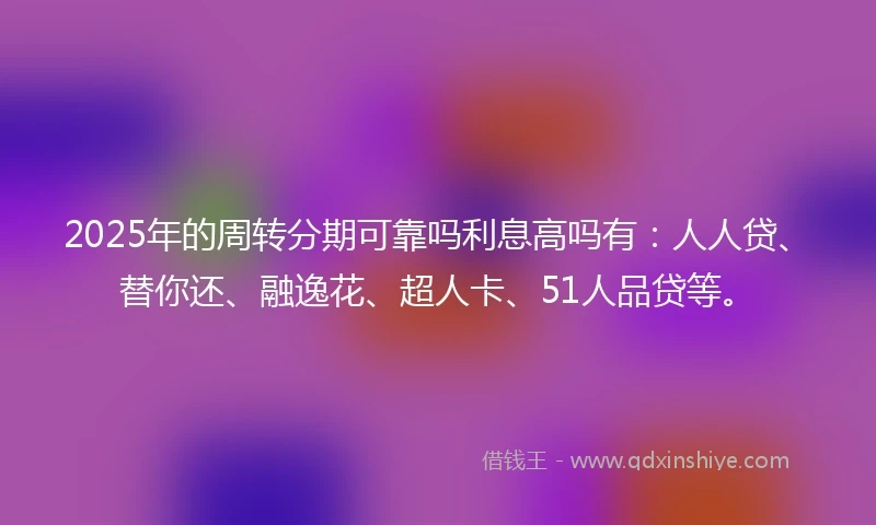 2025年的周转分期可靠吗利息高吗有：人人贷、替你还、融逸花、超人卡、51人品贷等。