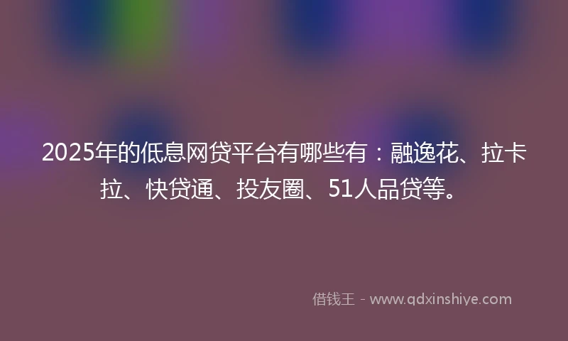 2025年的低息网贷平台有哪些有：融逸花、拉卡拉、快贷通、投友圈、51人品贷等。