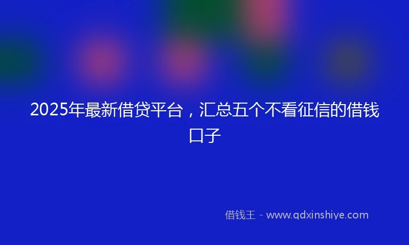 2025年最新借贷平台，汇总五个不看征信的借钱口子