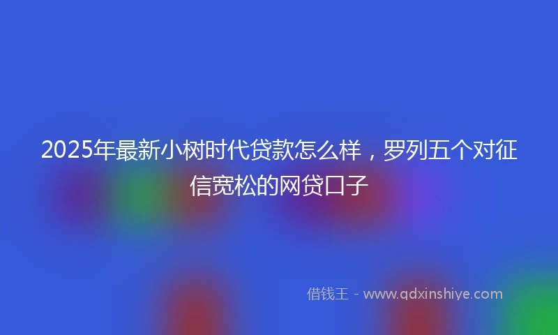 2025年最新小树时代贷款怎么样，罗列五个对征信宽松的网贷口子