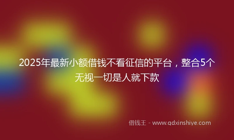 2025年最新小额借钱不看征信的平台，整合5个无视一切是人就下款