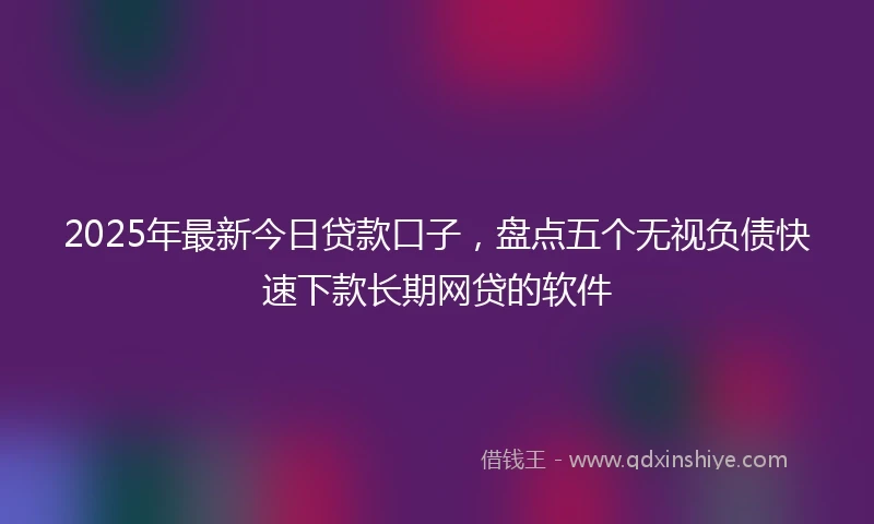 2025年最新今日贷款口子，盘点五个无视负债快速下款长期网贷的软件