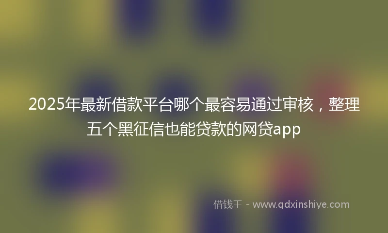 2025年最新借款平台哪个最容易通过审核，整理五个黑征信也能贷款的网贷app