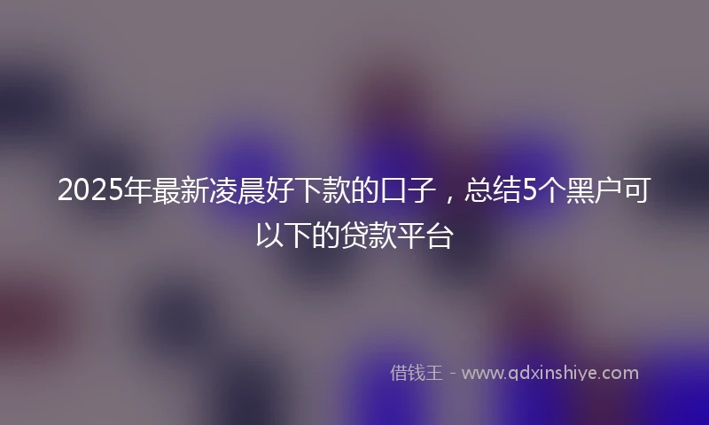 2025年最新凌晨好下款的口子，总结5个黑户可以下的贷款平台