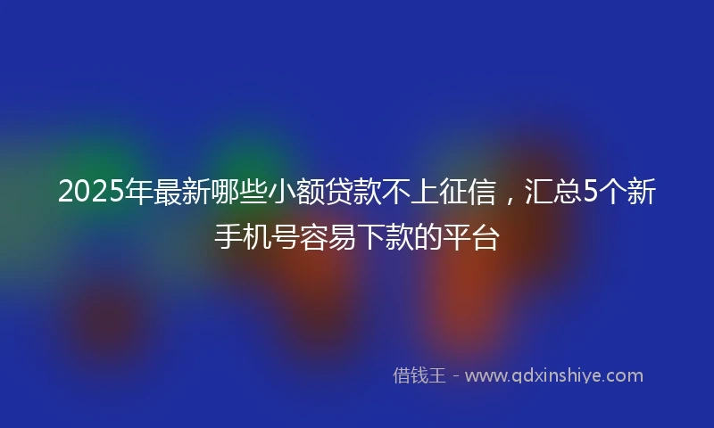 2025年最新哪些小额贷款不上征信，汇总5个新手机号容易下款的平台