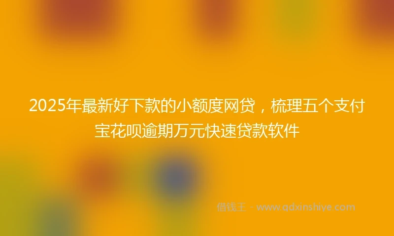 2025年最新好下款的小额度网贷，梳理五个支付宝花呗逾期万元快速贷款软件
