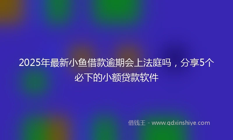 2025年最新小鱼借款逾期会上法庭吗，分享5个必下的小额贷款软件