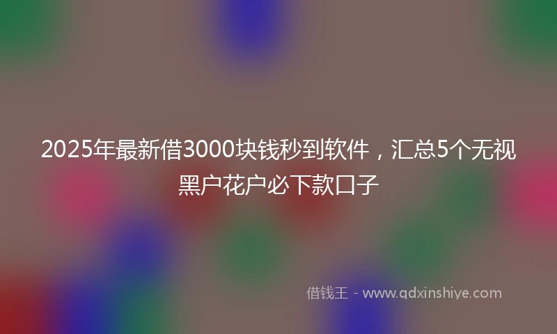 2025年最新借3000块钱秒到软件，汇总5个无视黑户花户必下款口子