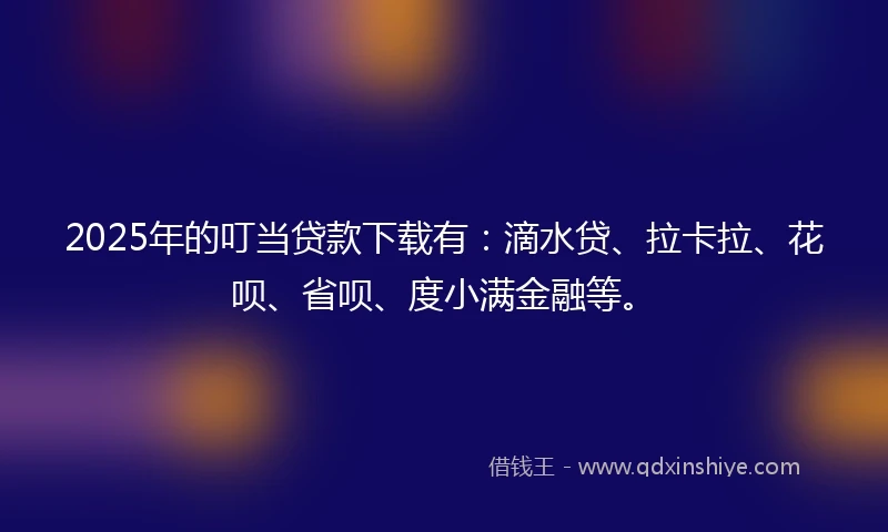 2025年的叮当贷款下载有：滴水贷、拉卡拉、花呗、省呗、度小满金融等。