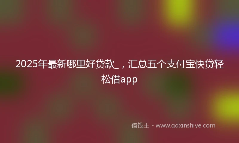2025年最新哪里好贷款_，汇总五个支付宝快贷轻松借app