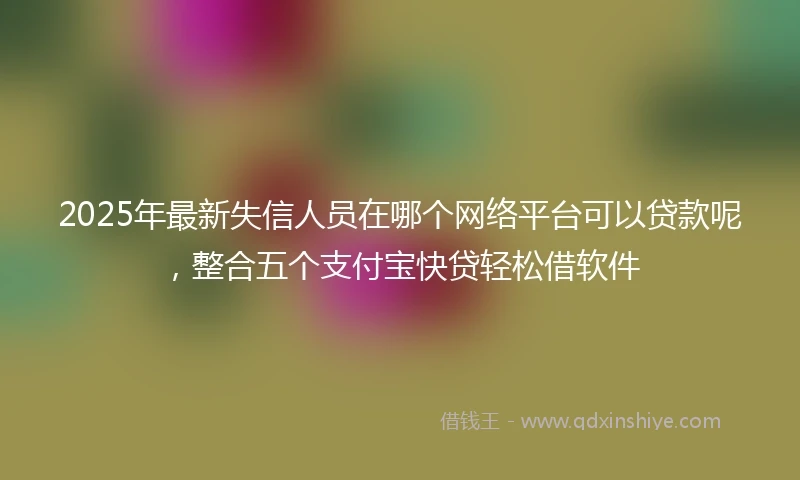 2025年最新失信人员在哪个网络平台可以贷款呢，整合五个支付宝快贷轻松借软件