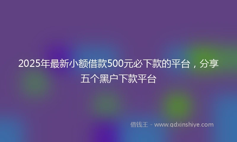 2025年最新小额借款500元必下款的平台，分享五个黑户下款平台