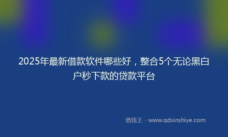 2025年最新借款软件哪些好，整合5个无论黑白户秒下款的贷款平台