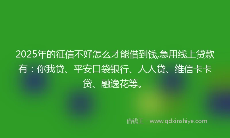 2025年的征信不好怎么才能借到钱,急用线上贷款有：你我贷、平安口袋银行、人人贷、维信卡卡贷、融逸花等。