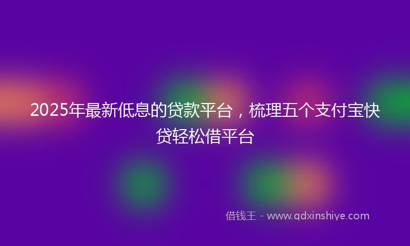 2025年最新低息的贷款平台，梳理五个支付宝快贷轻松借平台