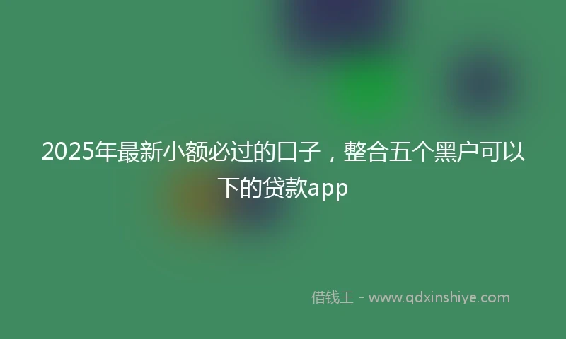 2025年最新小额必过的口子，整合五个黑户可以下的贷款app
