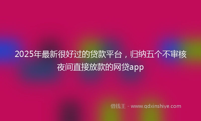 2025年最新很好过的贷款平台，归纳五个不审核夜间直接放款的网贷app