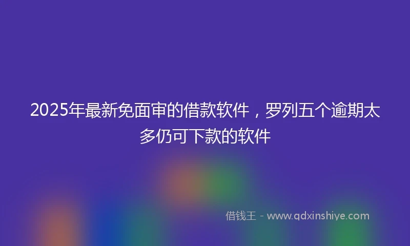2025年最新免面审的借款软件，罗列五个逾期太多仍可下款的软件