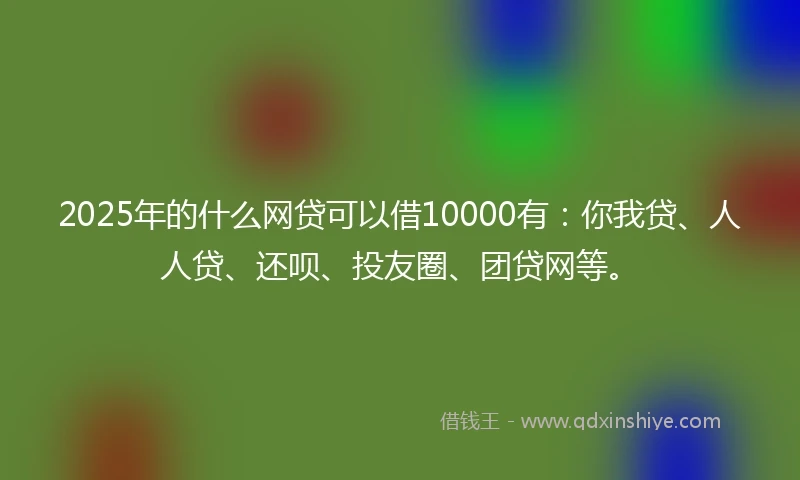2025年的什么网贷可以借10000有：你我贷、人人贷、还呗、投友圈、团贷网等。