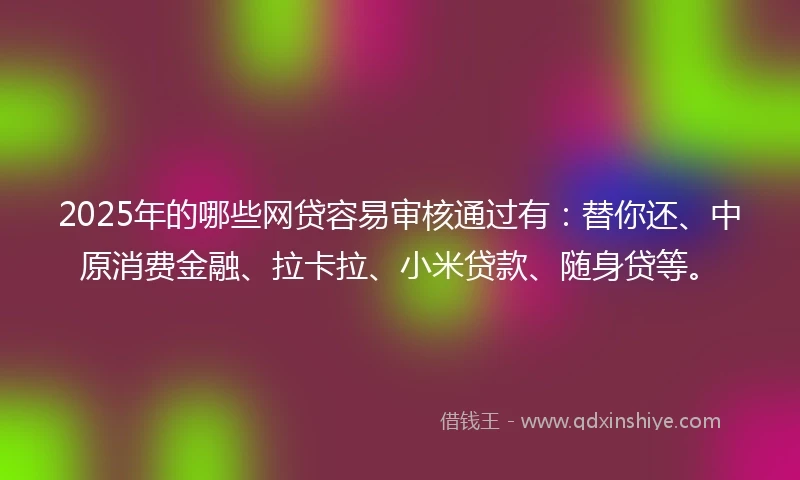 2025年的哪些网贷容易审核通过有：替你还、中原消费金融、拉卡拉、小米贷款、随身贷等。